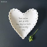 East of India Porcelain Small Dish 9cm
Heart shaped Scallopd quotable dish;
'Those we love don't go away they stay in our hearts each and every day'