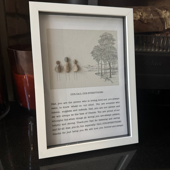 Framed Pebble Art with Script - White block frame 31.5cm
Image - 3 Pebble people (Dad & kids)
OUR DAD,  OUR EVERYTHING
Dad, you are the person who is loving, kind and you always seem to know whats on our mind.  You are someone who listens, suggests and defends.  Dad, you are our person and we will always be the best of friends.  You are proud of our triumphs but when things go wrong you are always patient, helpful and strong.  Thank you Dad for listening and caring and for that 