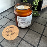Brown Glass Jar Candle with cork top

Definition Quote - Birthday

Fragrance - A fruity, floral scent with notes of pineapple, violet &amp; caramel&nbsp;

Vegatable Wax - 35 hour burn time

Birthday (burth-day) noun

A celebration of life, love, and the beautiful soul you have become.&nbsp; A day to reflect, to laugh, and to make wishes that just might come true.&nbsp; Cake is absolutely essential.

See also: Milestone, Joy, Your Day