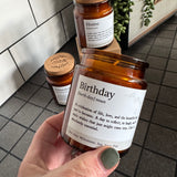 Brown Glass Jar Candle with cork top

Definition Quote - Birthday

Fragrance - A fruity, floral scent with notes of pineapple, violet &amp; caramel&nbsp;

Vegatable Wax - 35 hour burn time

Birthday (burth-day) noun

A celebration of life, love, and the beautiful soul you have become.&nbsp; A day to reflect, to laugh, and to make wishes that just might come true.&nbsp; Cake is absolutely essential.

See also: Milestone, Joy, Your Day