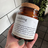 Brown Glass Jar Candle with cork top

Definition Quote - Adulting

Fragrance - A fruity, floral scent with notes of pineapple, violet &amp; caramel&nbsp;

Vegatable Wax - 35 hour burn time

Adulting (uh-dult-ing) noun

The act of doing grown-up things like paying bills, folding laundry, and pretending to know what you're doing.&nbsp; A daily balancing act of responsibilities, caffeine, and asking ChatGPT how to do stuff.&nbsp; When you realise naps are a reward, not a punishment.

See also: Chaos, Responsib
